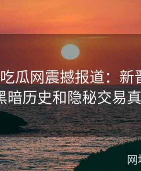 《黑料吃瓜网震撼报道：新晋偶像背后黑暗历史和隐秘交易真相》