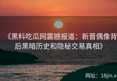 《黑料吃瓜网震撼报道：新晋偶像背后黑暗历史和隐秘交易真相》