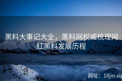 黑料大事记大全，黑料网权威梳理网红黑料发展历程