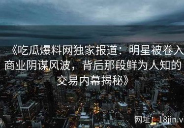 《吃瓜爆料网独家报道：明星被卷入商业阴谋风波，背后那段鲜为人知的交易内幕揭秘》