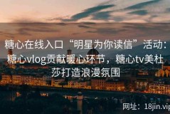 糖心在线入口“明星为你读信”活动：糖心vlog贡献暖心环节，糖心tv美杜莎打造浪漫氛围