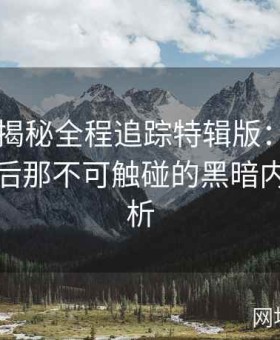 黑料大揭秘全程追踪特辑版：记录名人跌落后那不可触碰的黑暗内幕全解析