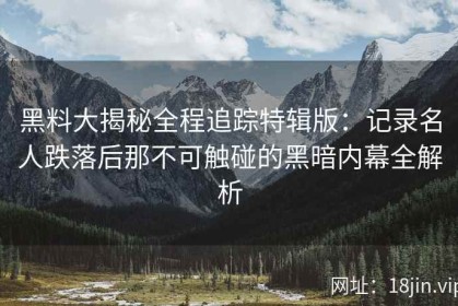 黑料大揭秘全程追踪特辑版：记录名人跌落后那不可触碰的黑暗内幕全解析