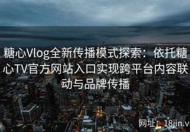 糖心Vlog全新传播模式探索：依托糖心TV官方网站入口实现跨平台内容联动与品牌传播