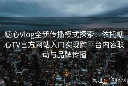 糖心Vlog全新传播模式探索：依托糖心TV官方网站入口实现跨平台内容联动与品牌传播