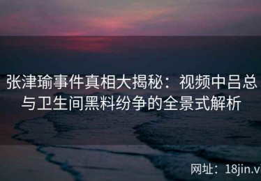张津瑜事件真相大揭秘：视频中吕总与卫生间黑料纷争的全景式解析