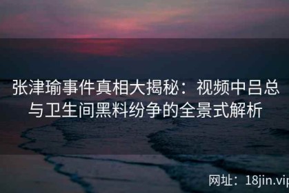 张津瑜事件真相大揭秘：视频中吕总与卫生间黑料纷争的全景式解析