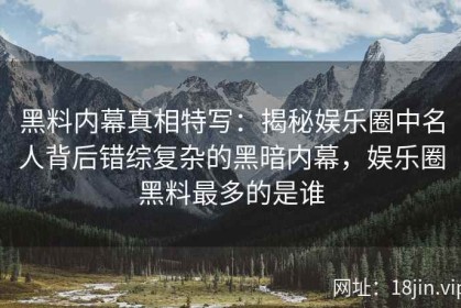 黑料内幕真相特写：揭秘娱乐圈中名人背后错综复杂的黑暗内幕，娱乐圈黑料最多的是谁
