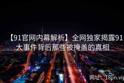【91官网内幕解析】全网独家揭露91大事件背后那些被掩盖的真相