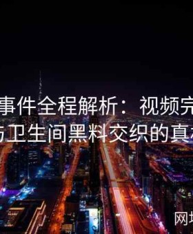 张津瑜事件全程解析：视频完整版中吕总与卫生间黑料交织的真相调查