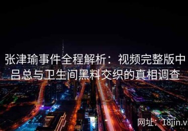 张津瑜事件全程解析：视频完整版中吕总与卫生间黑料交织的真相调查