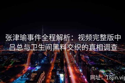 张津瑜事件全程解析：视频完整版中吕总与卫生间黑料交织的真相调查