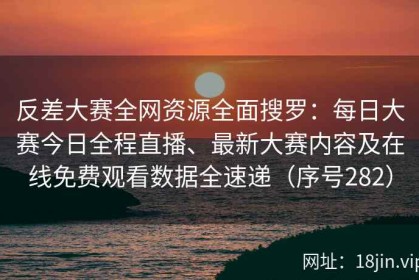 反差大赛全网资源全面搜罗：每日大赛今日全程直播、最新大赛内容及在线免费观看数据全速递（序号282）