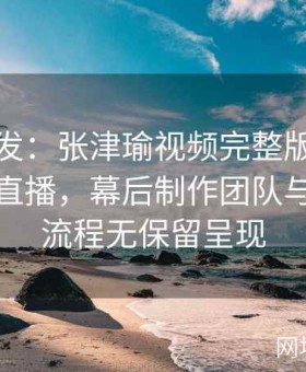 在线首发：张津瑜视频完整版在线观看超清直播，幕后制作团队与花絮全流程无保留呈现