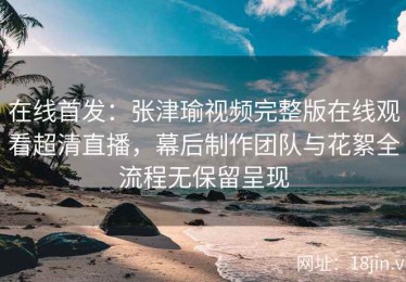 在线首发：张津瑜视频完整版在线观看超清直播，幕后制作团队与花絮全流程无保留呈现