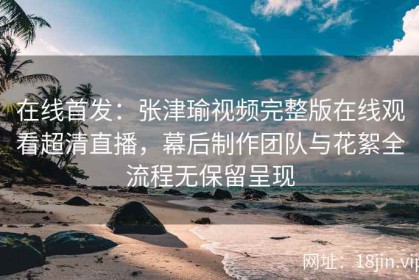 在线首发：张津瑜视频完整版在线观看超清直播，幕后制作团队与花絮全流程无保留呈现