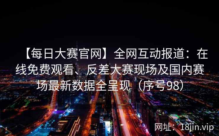 【每日大赛官网】全网互动报道：在线免费观看、反差大赛现场及国内赛场最新数据全呈现（序号98）