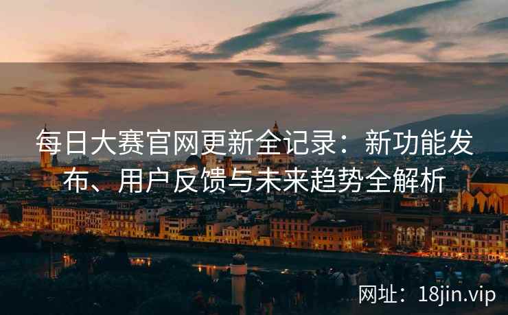 每日大赛官网更新全记录：新功能发布、用户反馈与未来趋势全解析