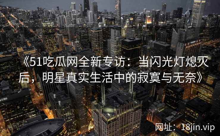 《51吃瓜网全新专访：当闪光灯熄灭后，明星真实生活中的寂寞与无奈》
