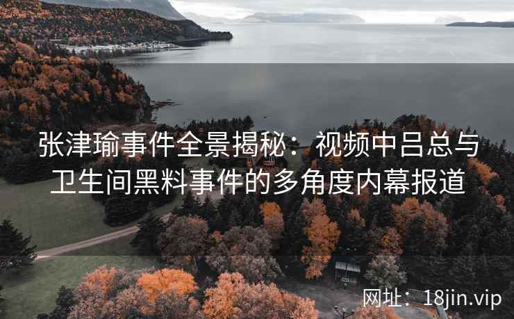 张津瑜事件全景揭秘：视频中吕总与卫生间黑料事件的多角度内幕报道
