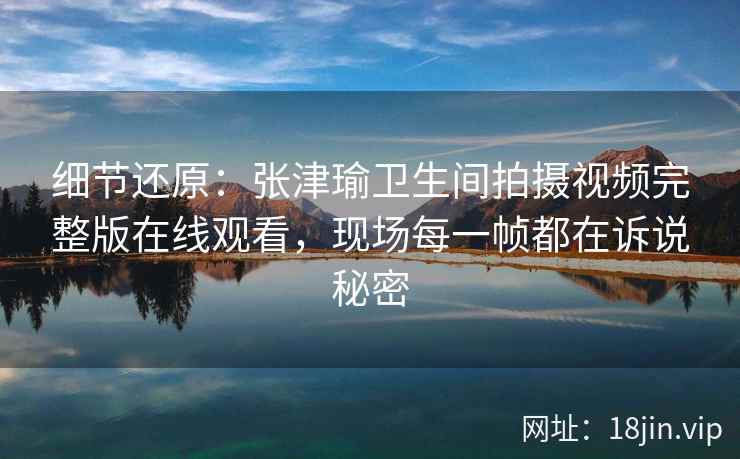细节还原：张津瑜卫生间拍摄视频完整版在线观看，现场每一帧都在诉说秘密