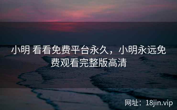 小明 看看免费平台永久，小明永远免费观看完整版高清