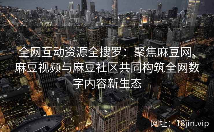 全网互动资源全搜罗：聚焦麻豆网、麻豆视频与麻豆社区共同构筑全网数字内容新生态