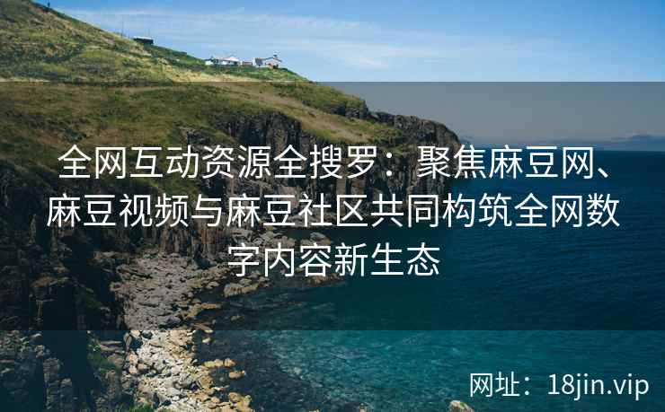 全网互动资源全搜罗：聚焦麻豆网、麻豆视频与麻豆社区共同构筑全网数字内容新生态