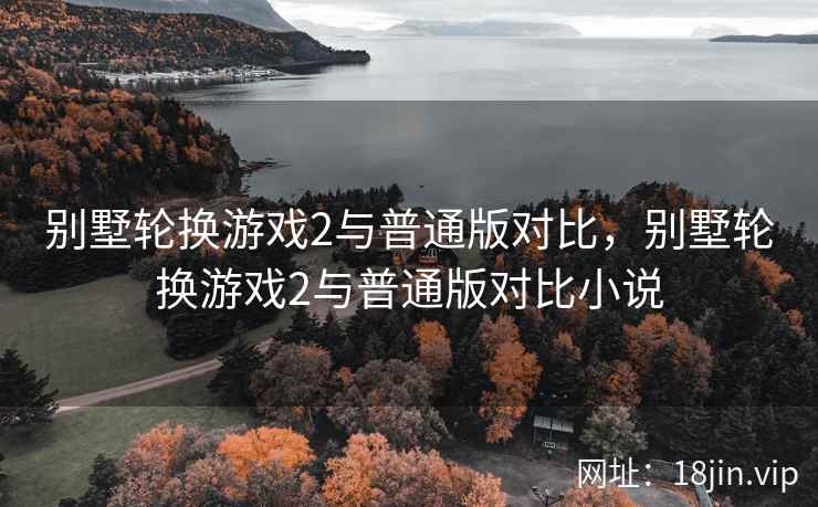 别墅轮换游戏2与普通版对比，别墅轮换游戏2与普通版对比小说