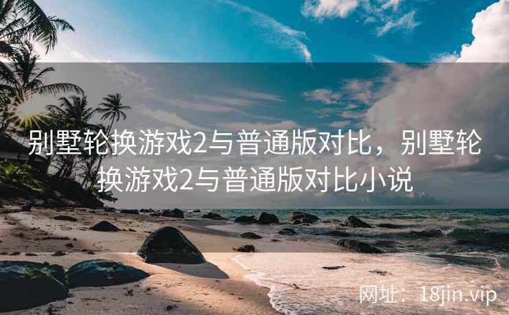 别墅轮换游戏2与普通版对比，别墅轮换游戏2与普通版对比小说
