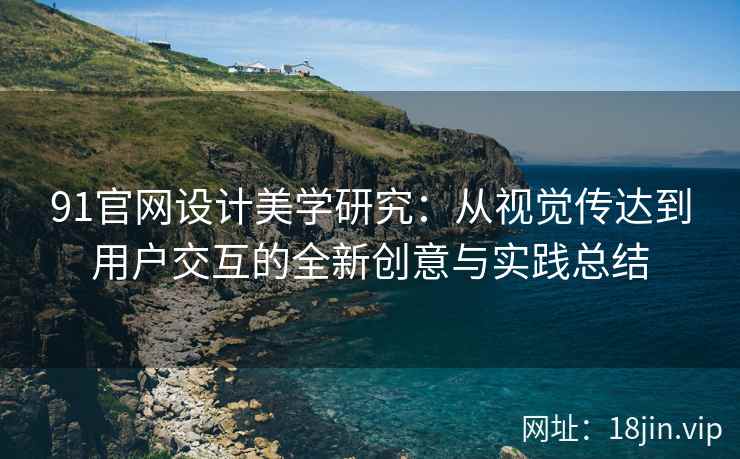 91官网设计美学研究：从视觉传达到用户交互的全新创意与实践总结