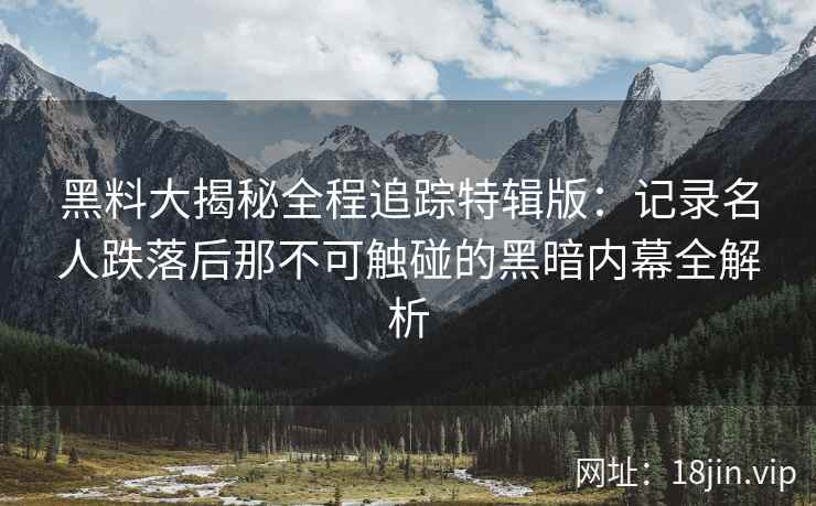 黑料大揭秘全程追踪特辑版：记录名人跌落后那不可触碰的黑暗内幕全解析