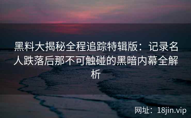 黑料大揭秘全程追踪特辑版：记录名人跌落后那不可触碰的黑暗内幕全解析