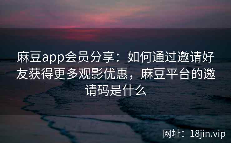 麻豆app会员分享：如何通过邀请好友获得更多观影优惠，麻豆平台的邀请码是什么