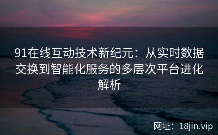 91在线互动技术新纪元：从实时数据交换到智能化服务的多层次平台进化解析