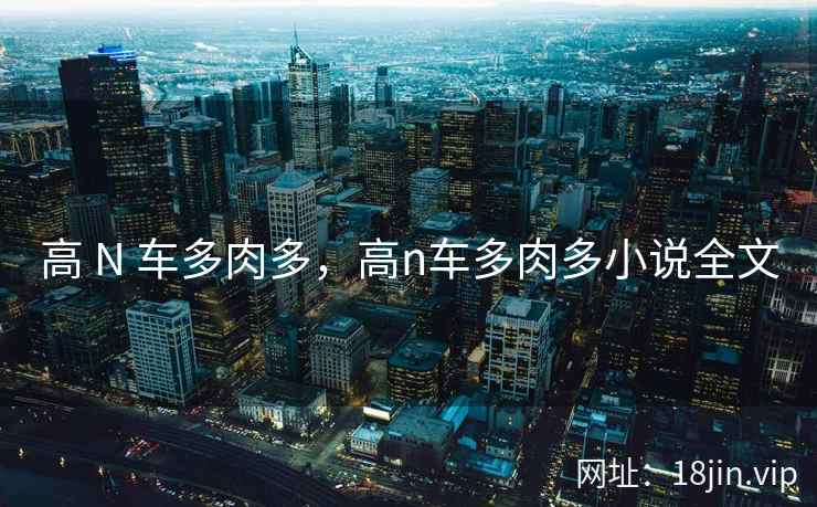 高 N 车多肉多，高n车多肉多小说全文