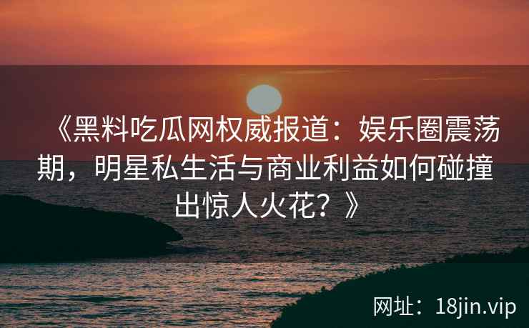 《黑料吃瓜网权威报道：娱乐圈震荡期，明星私生活与商业利益如何碰撞出惊人火花？》