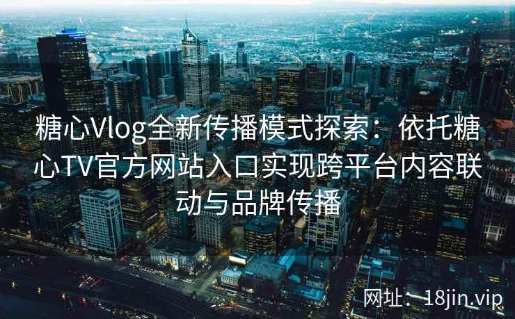 糖心Vlog全新传播模式探索：依托糖心TV官方网站入口实现跨平台内容联动与品牌传播
