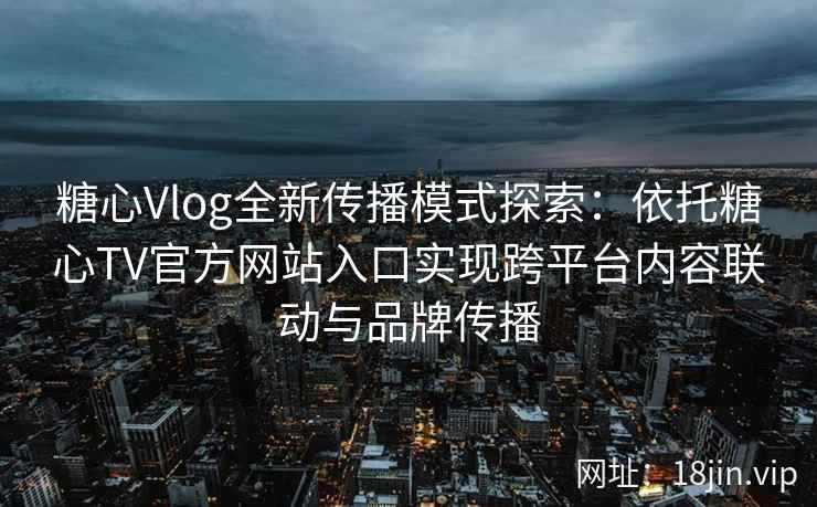 糖心Vlog全新传播模式探索：依托糖心TV官方网站入口实现跨平台内容联动与品牌传播