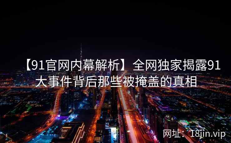 【91官网内幕解析】全网独家揭露91大事件背后那些被掩盖的真相