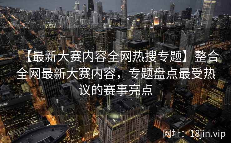 【最新大赛内容全网热搜专题】整合全网最新大赛内容，专题盘点最受热议的赛事亮点