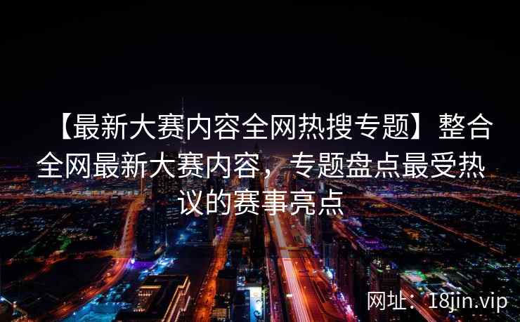 【最新大赛内容全网热搜专题】整合全网最新大赛内容，专题盘点最受热议的赛事亮点