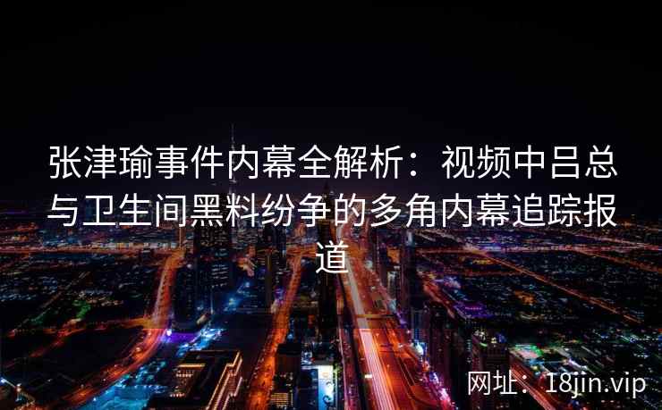 张津瑜事件内幕全解析：视频中吕总与卫生间黑料纷争的多角内幕追踪报道