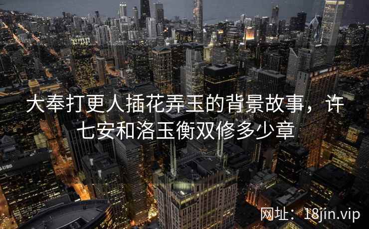 大奉打更人插花弄玉的背景故事，许七安和洛玉衡双修多少章