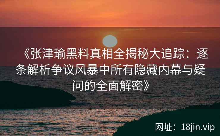 《张津瑜黑料真相全揭秘大追踪：逐条解析争议风暴中所有隐藏内幕与疑问的全面解密》