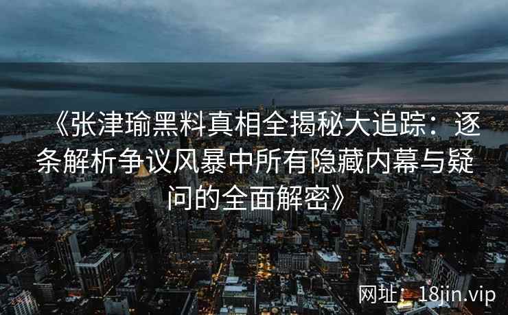 《张津瑜黑料真相全揭秘大追踪：逐条解析争议风暴中所有隐藏内幕与疑问的全面解密》