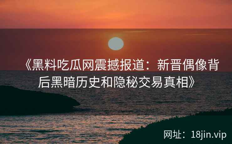 《黑料吃瓜网震撼报道：新晋偶像背后黑暗历史和隐秘交易真相》