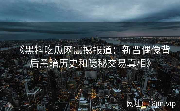 《黑料吃瓜网震撼报道：新晋偶像背后黑暗历史和隐秘交易真相》