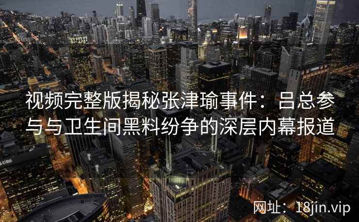 视频完整版揭秘张津瑜事件：吕总参与与卫生间黑料纷争的深层内幕报道