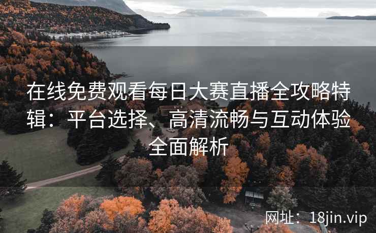 在线免费观看每日大赛直播全攻略特辑：平台选择、高清流畅与互动体验全面解析